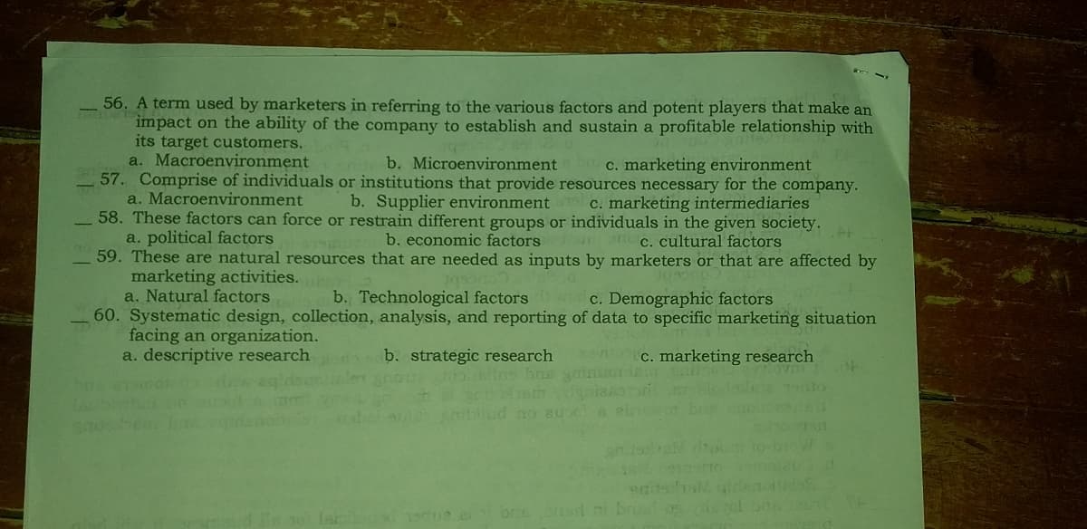 56. A term used by marketers in referring to the various factors and potent players that make an
impact on the ability of the company to establish and sustain a profitable relationship with
its target customers.
a. Macroenvironment
57. Comprise of individuals or institutions that provide resources necessary for the company.
a. Macroenvironment
58. These factors can force or restrain different groups or individuals in the given society.
a. political factors
59. These are natural resources that are needed as inputs by marketers or that are affected by
marketing activities.
a. Natural factors
60. Systematic design, collection, analysis, and reporting of data to specific marketing situation
facing an organization.
a. descriptive research
b. Microenvironment
c. marketing environment
b. Supplier environment
C. marketing intermediaries
b. economic factors
uan c. cultural factors
b. Technological factors c. Demographic factors
b. strategic research
c. marketing research
te
llud no eu
190e er briebd ni bris og rol bo
