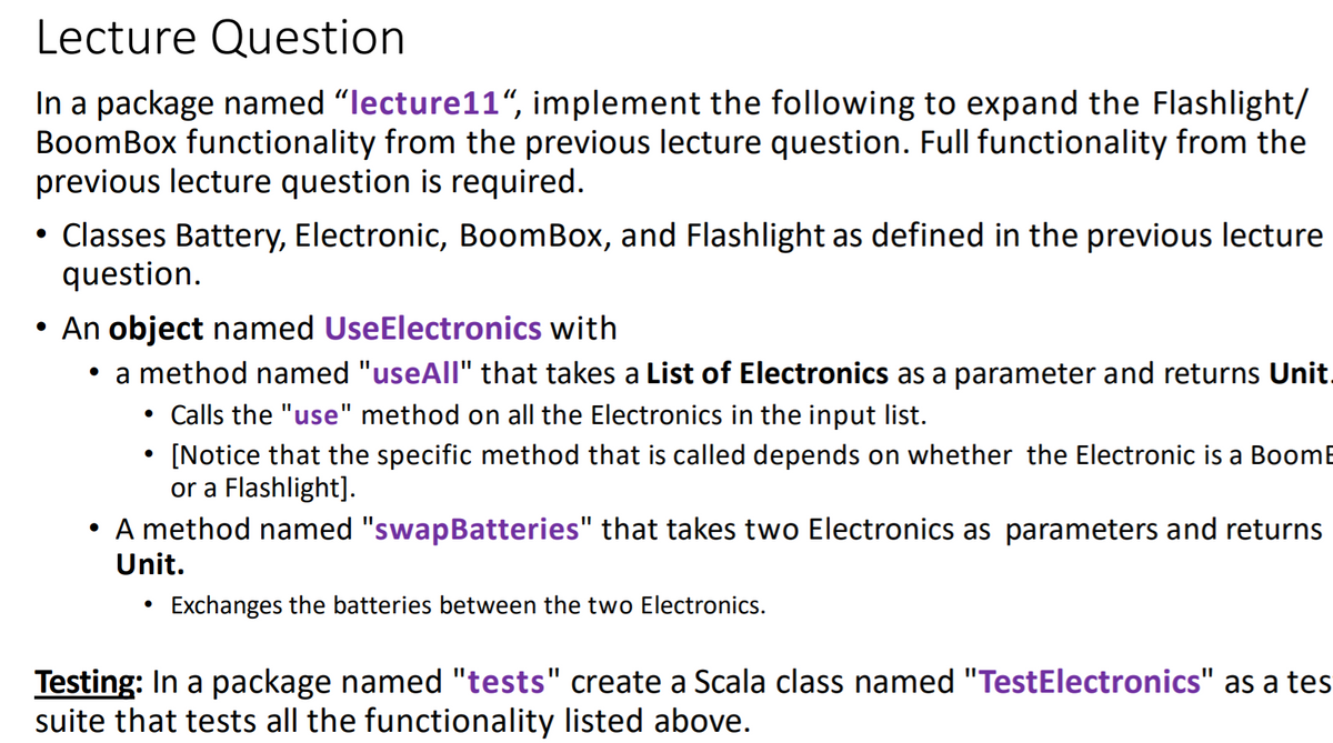 Lecture Question
In a package named "lecture11“, implement the following to expand the Flashlight/
BoomBox functionality from the previous lecture question. Full functionality from the
previous lecture question is required.
• Classes Battery, Electronic, BoomBox, and Flashlight as defined in the previous lecture
question.
• An object named UseElectronics with
• a method named "useAll" that takes a List of Electronics as a parameter and returns Unit.
Calls the "use" method on all the Electronics in the input list.
[Notice that the specific method that is called depends on whether the Electronic is a BoomE
or a Flashlight].
A method named "swapBatteries" that takes two Electronics as parameters and returns
Unit.
Exchanges the batteries between the two Electronics.
Testing: In a package named "tests" create a Scala class named "TestElectronics" as a tes
suite that tests all the functionality listed above.
