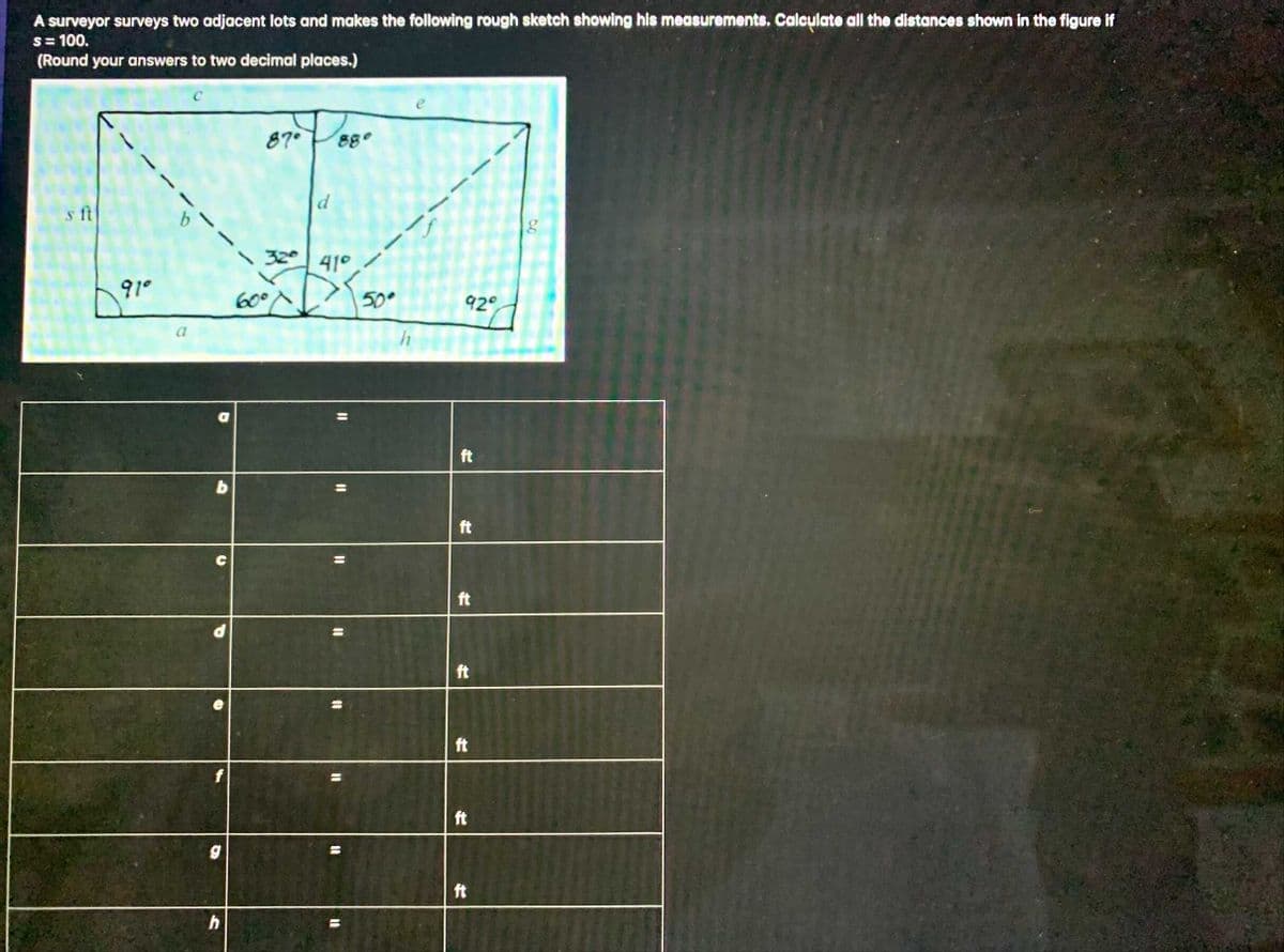 A surveyor surveys two adjacent lots and makes the following rough sketch showing his measurements. Calculate all the distances shown in the figure if
s= 100.
(Round your answers to two decimal places.)
87°
88°
s ft
b.
320
41°
91°
60
50°
92°
ft
ft
ft
ft
%3D
ft
f
ft
%3D
ft
