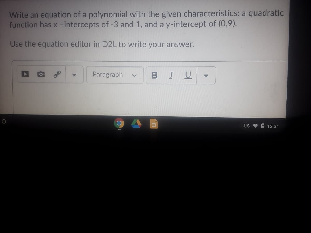 Write an equation of a połynomial with the given characteristics: a quadratic
function has x -intercepts of -3 and 1, and a y-intercept of (0,9).
Use the equation editor in D2L to write your answer.
Paragraph
BIU
US I 12:31
