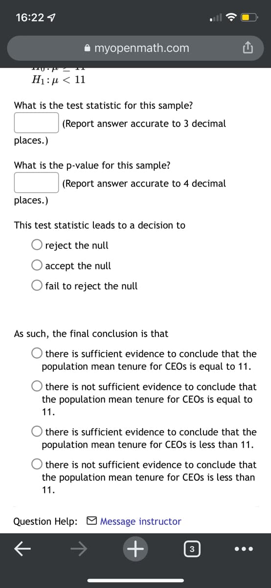 16:22 1
a myopenmath.com
H1:µ < 11
What is the test statistic for this sample?
(Report answer accurate to 3 decimal
places.)
What is the p-value for this sample?
(Report answer accurate to 4 decimal
places.)
This test statistic leads to a decision to
reject the null
accept the null
O fail to reject the null
As such, the final conclusion is that
there is sufficient evidence to conclude that the
population mean tenure for CEOS is equal to 11.
there is not sufficient evidence to conclude that
the population mean tenure for CEOS is equal to
11.
there is sufficient evidence to conclude that the
population mean tenure for CEOS is less than 11.
there is not sufficient evidence to conclude that
the population mean tenure for CEOS is less than
11.
Question Help: M Message instructor
3
