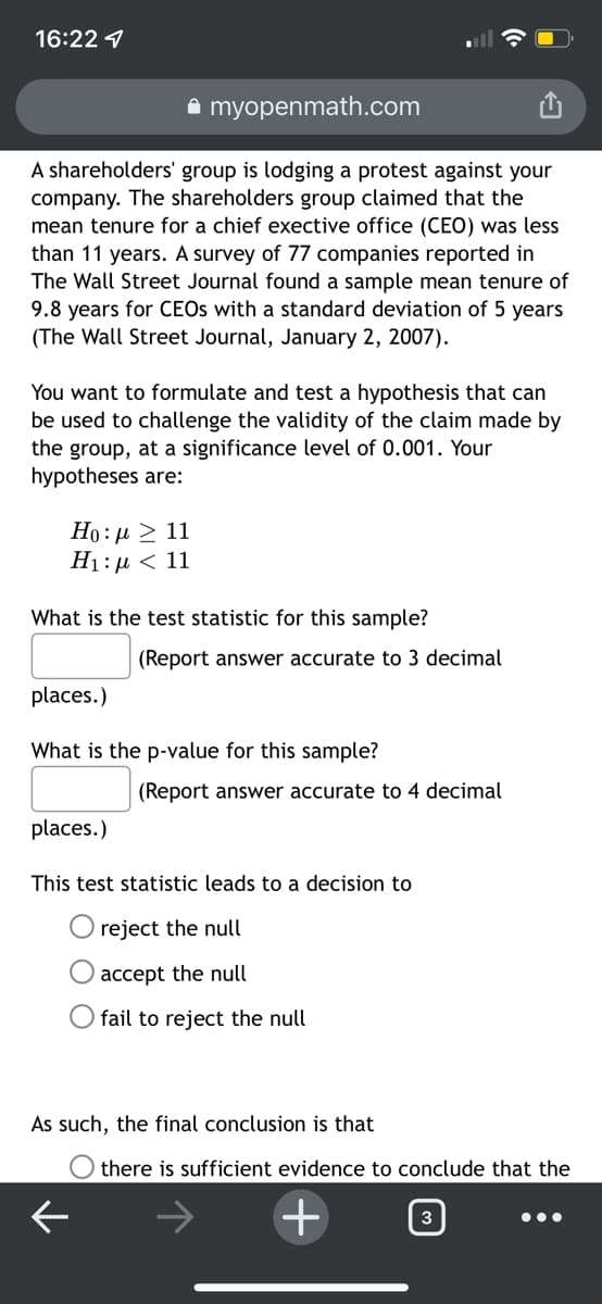 16:22 1
a myopenmath.com
A shareholders' group is lodging a protest against your
company. The shareholders group claimed that the
mean tenure for a chief exective office (CEO) was less
than 11 years. A survey of 77 companies reported in
The Wall Street Journal found a sample mean tenure of
9.8 years for CEOS with a standard deviation of 5 years
(The Wall Street Journal, January 2, 2007).
You want to formulate and test a hypothesis that can
be used to challenge the validity of the claim made by
the group, at a significance level of 0.001. Your
hypotheses are:
Ho: µ 2 11
Ні:д < 11
What is the test statistic for this sample?
(Report answer accurate to 3 decimal
places.)
What is the p-value for this sample?
(Report answer accurate to 4 decimal
places.)
This test statistic leads to a decision to
reject the null
O accept the null
O fail to reject the null
As such, the final conclusion is that
there is sufficient evidence to conclude that the
+
3

