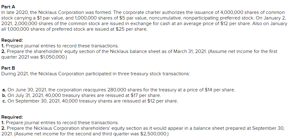 Part
A
In late 2020, the Nicklaus Corporation was formed. The corporate charter authorizes the issuance of 4,000,000 shares of common
stock carrying a $1 par value, and 1,000,000 shares of $5 par value, noncumulative, nonparticipating preferred stock. On January 2,
2021, 2,000,000 shares of the common stock are issued in exchange for cash at an average price of $12 per share. Also on January
all 1,000,000 shares of preferred stock are issued at $25 per share.
Required:
1. Prepare journal entries to record these transactions.
2. Prepare the shareholders' equity section of the Nicklaus balance sheet as of March 31, 2021. (Assume net income for the first
quarter 2021 was $1,050,000.)
Part B
During 2021, the Nicklaus Corporation participated in three treasury stock transactions:
a. On June 30, 2021, the corporation reacquires 280,000 shares for the treasury at a price of $14 per share.
b. On July 31, 2021, 40,000 treasury shares are reissued at $17 per share.
c. On September 30, 2021, 40,000 treasury shares are reissued at $12 per share.
Required:
1. Prepare journal entries to record these transactions.
2. Prepare the Nicklaus Corporation shareholders' equity section as it would appear in a balance sheet prepared at September 30,
2021. (Assume net income for the second and third quarter was $2,500,000.)