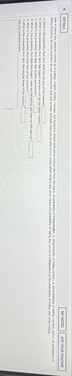 DETAILS
a) What is the probability that kyla does not fail any of her courses?
b. What is the probability that Kylie fails English and does not fail any other course?
c. What is the probability that kylie fals English and History?
d. What is the probability that Kylie fails English, does not fail History and does not fail Calculus?
MY NOTES
Kylin is taking four separate classes at 11 College, English, History, Calculus, and Statistics. Based upon online reviews she feels she has a .13 probability of failing English, a .19 probability of failing History, a .29 probability of failing Calculus, and a .20 probability of
failing Statistics. Because teachers do not communicate with one another, and Kylic does not let work in one course affect work in any other course the probability of failing any course is independent of the probability of failing any other course.
e. What is the probability that Kylie fails all four courses?
f. What is the probability that Kylie fails exactly three of her courses
Add any comments below.
ASK YOUR TEACHER