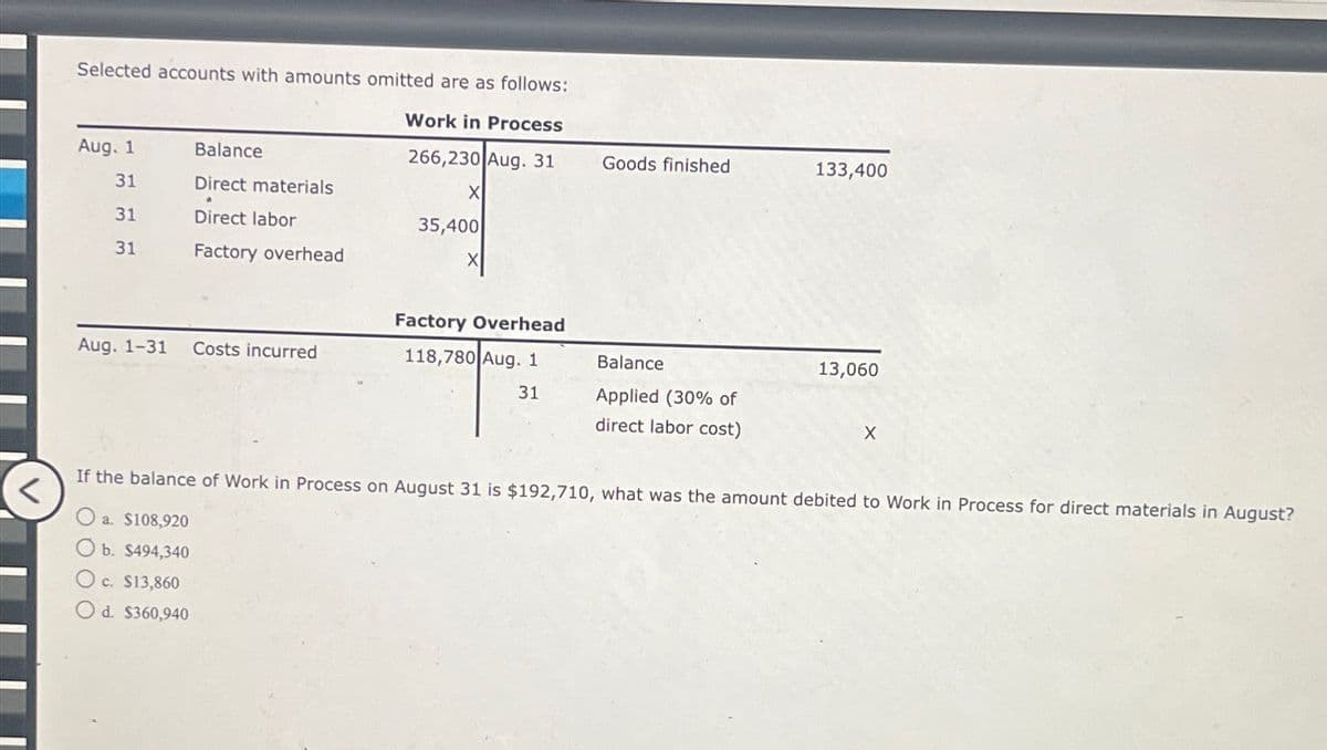 Selected accounts with amounts omitted are as follows:
Work in Process
266,230 Aug. 31
Aug. 1
31
31
31
Balance
Direct materials
Direct labor
Factory overhead
Aug. 1-31 Costs incurred
X
35,400
Factory Overhead
118,780 Aug. 1
31
Goods finished
Balance
Applied (30% of
direct labor cost)
133,400
13,060
X
If the balance of Work in Process on August 31 is $192,710, what was the amount debited to Work in Process for direct materials in August?
<
O a. $108,920
O b. $494,340
O c. $13,860
O d. $360,940