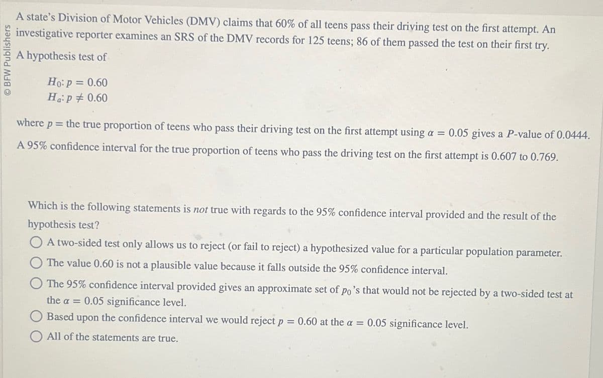 OBFW Publishers
A state's Division of Motor Vehicles (DMV) claims that 60% of all teens pass their driving test on the first attempt. An
investigative reporter examines an SRS of the DMV records for 125 teens; 86 of them passed the test on their first try.
A hypothesis test of
Ho: P = 0.60
Ha:p # 0.60
where p = the true proportion of teens who pass their driving test on the first attempt using a = 0.05 gives a P-value of 0.0444.
A 95% confidence interval for the true proportion of teens who pass the driving test on the first attempt is 0.607 to 0.769.
Which is the following statements is not true with regards to the 95% confidence interval provided and the result of the
hypothesis test?
OA two-sided test only allows us to reject (or fail to reject) a hypothesized value for a particular population parameter.
The value 0.60 is not a plausible value because it falls outside the 95% confidence interval.
The 95% confidence interval provided gives an approximate set of po's that would not be rejected by a two-sided test at
the a = 0.05 significance level.
Based upon the confidence interval we would reject p = 0.60 at the a = 0.05 significance level.
All of the statements are true.