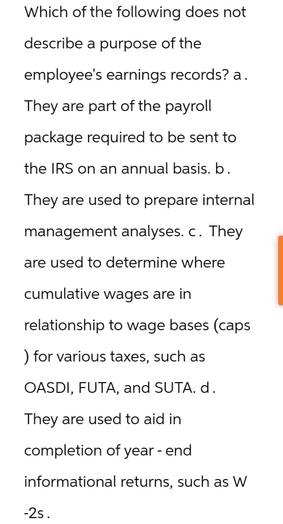 Which of the following does not
describe a purpose of the
employee's earnings records? a.
They are part of the payroll
package required to be sent to
the IRS on an annual basis. b.
They are used to prepare internal
management analyses. c. They
are used to determine where
cumulative wages are in
relationship to wage bases (caps
) for various taxes, such as
OASDI, FUTA, and SUTA. d.
They are used to aid in
completion of year - end
informational returns, such as W
-2s.