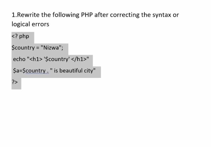 1.Rewrite the following PHP after correcting the syntax or
logical errors
<? php
$country = "Nizwa";
echo "<h1> '$country' </h1>"
$a=$country. " is beautiful city"
?>
