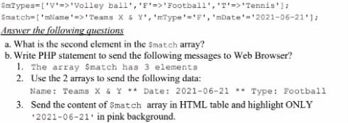 SmTypes=('V'=>'Volley ball','F'=>'Football','T'=>'Tennis'];
$match=['mName'=>'Teams X & Y','mType'='F', 'mDate'='2021-06-21'];
Answer the following questions
a. What is the second clement in the $match array?
b. Write PHP statement to send the following messages to Web Browser?
1. The array Smatch has 3 elements
2. Use the 2 arrays to send the following data:
Name: Teams X & Y ** Date: 2021-06-21 ** Type: Football
3. Send the content of $match array in HTML table and highlight ONLY
'2021-06-21' in pink background.
