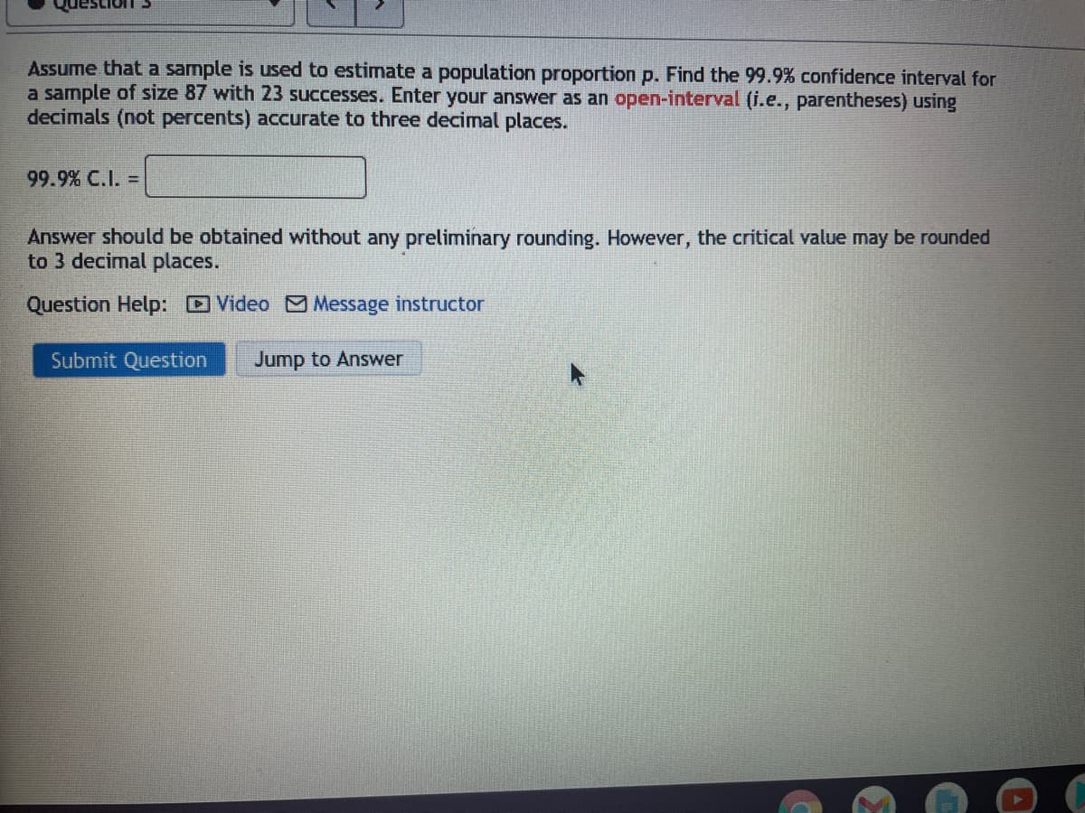 Assume that a sample is used to estimate a population proportion p. Find the 99.9% confidence interval for
a sample of size 87 with 23 successes. Enter your answer as an open-interval (i.e., parentheses) using
decimals (not percents) accurate to three decimal places.
99.9% C.I. =
Answer should be obtained without any preliminary rounding. However, the critical value may be rounded
to 3 decimal places.
Question Help: Video Message instructor
Submit Question
Jump to Answer
