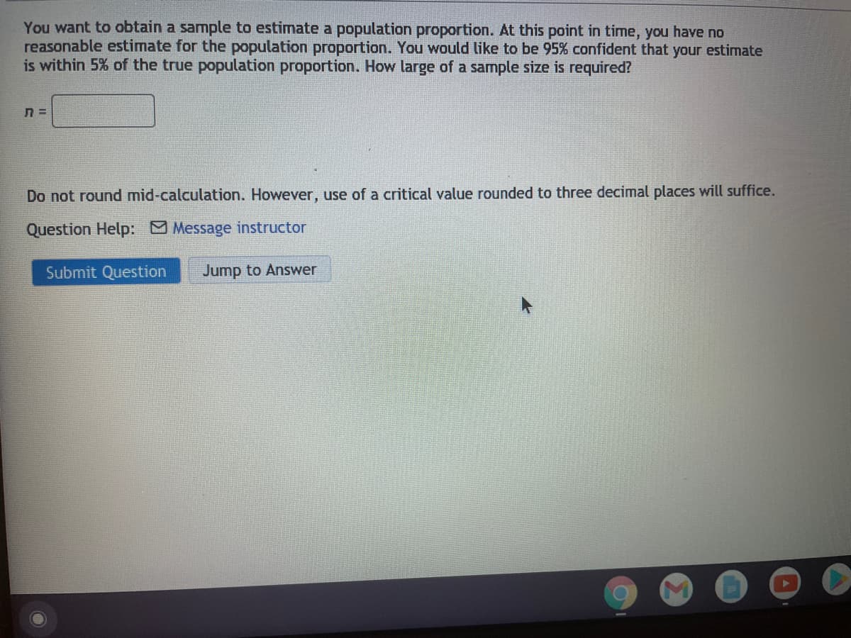 You want to obtain a sample to estimate a population proportion. At this point in time, you have no
reasonable estimate for the population proportion. You would like to be 95% confident that your estimate
is within 5% of the true population proportion. How large of a sample size is required?
Do not round mid-calculation. However, use of a critical value rounded to three decimal places will suffice.
Question Help: Message instructor
Submit Question
Jump to Answer
