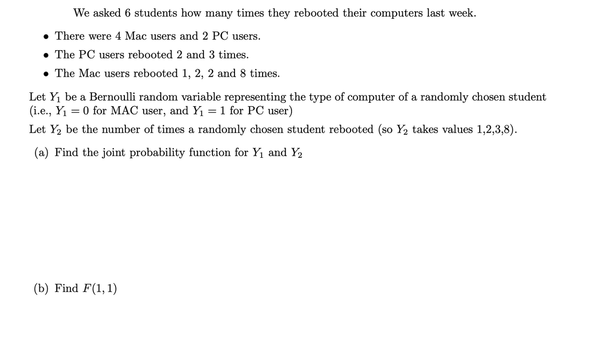 We asked 6 students how many times they rebooted their computers last week.
. There were 4 Mac users and
PC users.
• The PC users rebooted 2 and 3 times.
• The Mac users rebooted 1, 2, 2 and 8 times.
Let Y₁ be a Bernoulli random variable representing the type of computer of a randomly chosen student
(i.e., Y₁ = 0 for MAC user, and Y₁ = 1 for PC user)
Let Y₂ be the number of times a randomly chosen student rebooted (so Y₂ takes values 1,2,3,8).
(a) Find the joint probability function for Y₁ and Y₂
(b) Find F(1, 1)