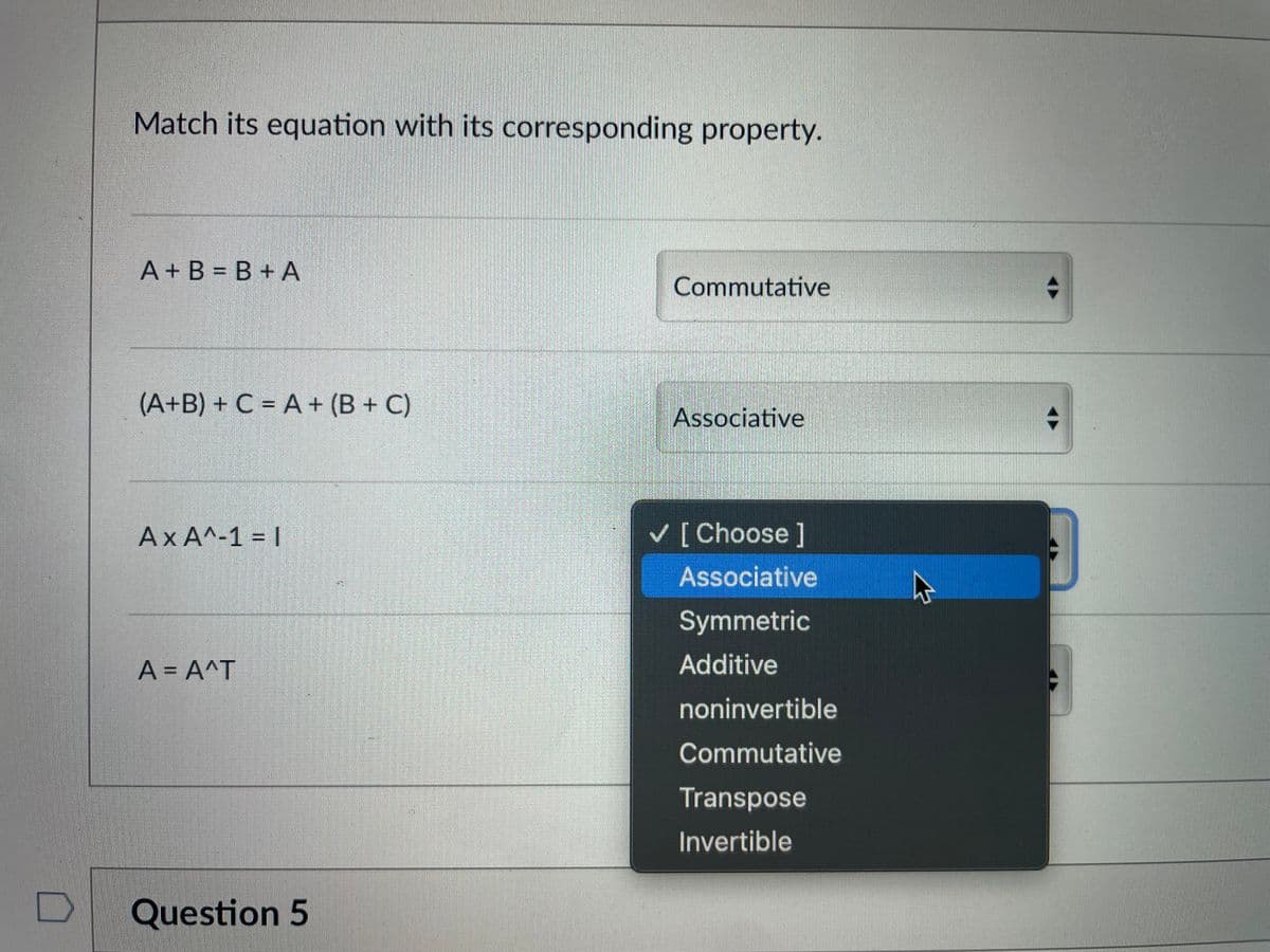 D
Match its equation with its corresponding property.
A+B=B+A
(A+B) + C = A + (B+C)
AXA^-1 = 1
A = A^T
Question 5
Commutative
Associative
✓ [Choose ]
Associative
Symmetric
Additive
noninvertible
Commutative
Transpose
Invertible
+
+