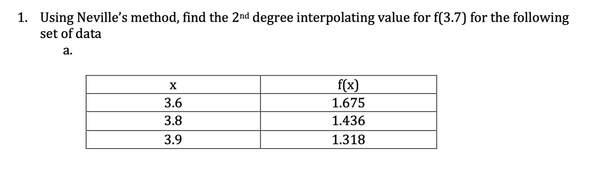 1. Using Neville's method, find the 2nd degree interpolating value for f(3.7) for the following
set of data
a.
X
3.6
3.8
3.9
f(x)
1.675
1.436
1.318