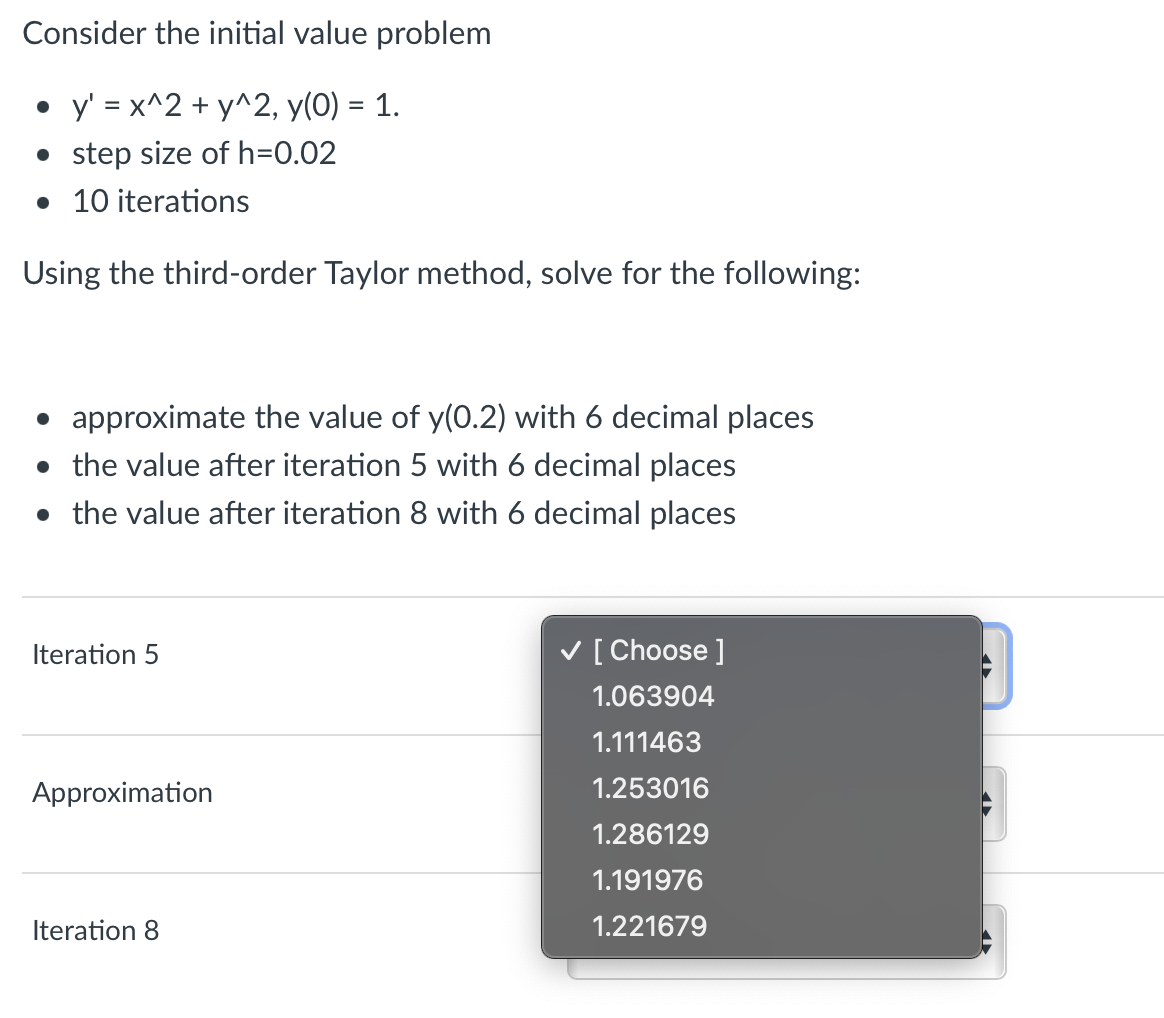 Consider the initial value problem
• y'=x^2 + y^2, y(0) = 1.
• step size of h=0.02
• 10 iterations
Using the third-order Taylor method, solve for the following:
• approximate the value of y(0.2) with 6 decimal places
• the value after iteration 5 with 6 decimal places
• the value after iteration 8 with 6 decimal places
Iteration 5
Approximation
Iteration 8
✓ [Choose ]
1.063904
1.111463
1.253016
1.286129
1.191976
1.221679