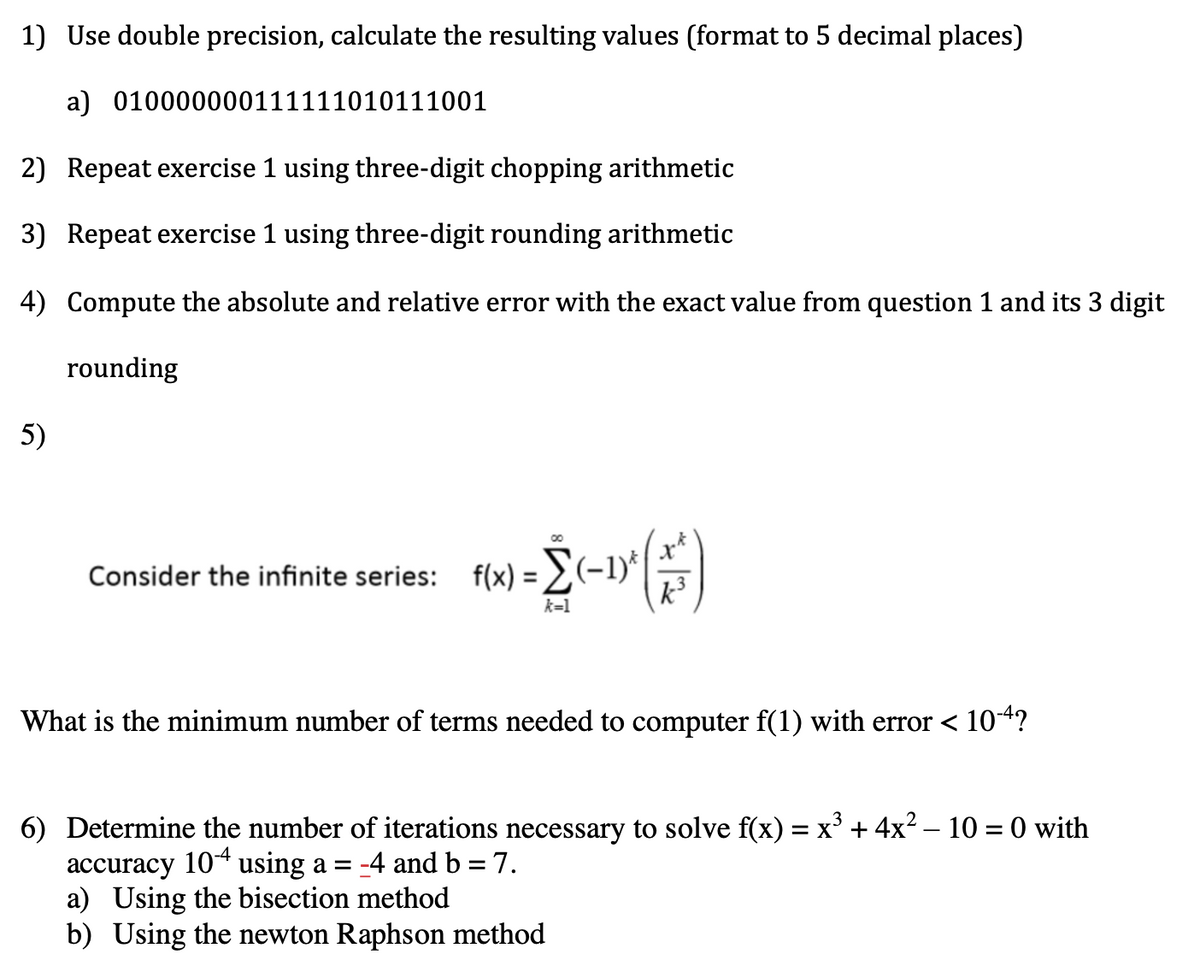 1) Use double precision, calculate the resulting values (format to 5 decimal places)
a) 010000000111111010111001
2) Repeat exercise 1 using three-digit chopping arithmetic
3) Repeat exercise 1 using three-digit rounding arithmetic
4) Compute the absolute and relative error with the exact value from question 1 and its 3 digit
rounding
5)
f(x) = 2 (-1)^(1/²)
k=1
Consider the infinite series: f(x)=(-1)*|
What is the minimum number of terms needed to computer f(1) with error < 10-4?
6) Determine the number of iterations necessary to solve f(x) = x³ + 4x² − 10 = 0 with
accuracy 104 using a = -4 and b = 7.
a) Using the bisection method
b) Using the newton Raphson method