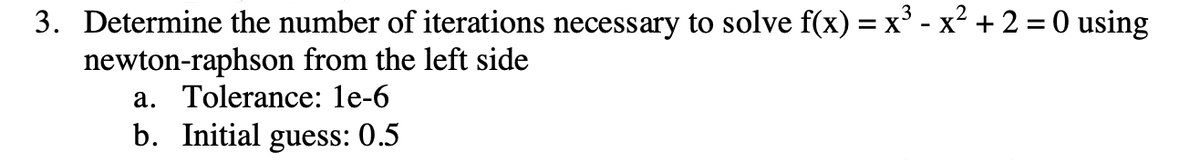 3. Determine the number of iterations necessary to solve f(x) = x³ - x² + 2 = 0 using
newton-raphson from the left side
a. Tolerance: 1e-6
b. Initial guess: 0.5