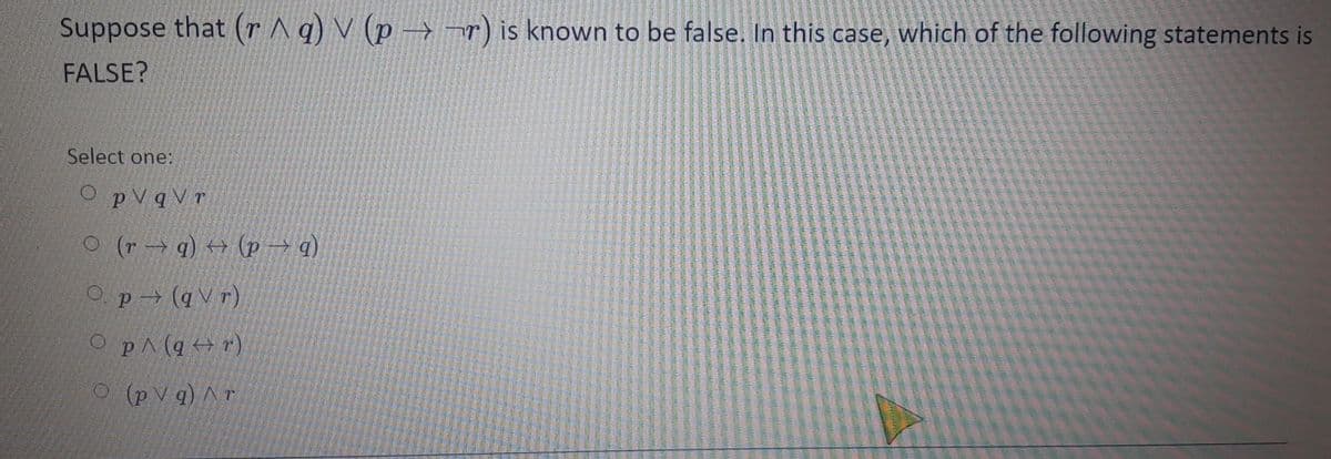 Suppose that (r ^q) V (p →¬r) is known to be false. In this case, which of the following statements is
FALSE?
Select one:
O pVqV r
(b – d) + (b + 4) o
Op(q V r)
O pA (q +r)
O (p V q) A r
