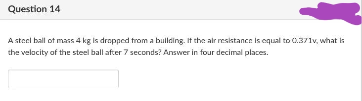 Question 14
A steel ball of mass 4 kg is dropped from a building. If the air resistance is equal to 0.371v, what is
the velocity of the steel ball after 7 seconds? Answer in four decimal places.
