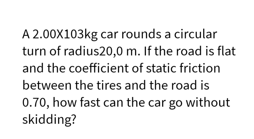 A 2.00X103kg car rounds a circular
turn of radius20,0 m. If the road is flat
and the coefficient of static friction
between the tires and the road is
0.70, how fast can the car go without
skidding?
