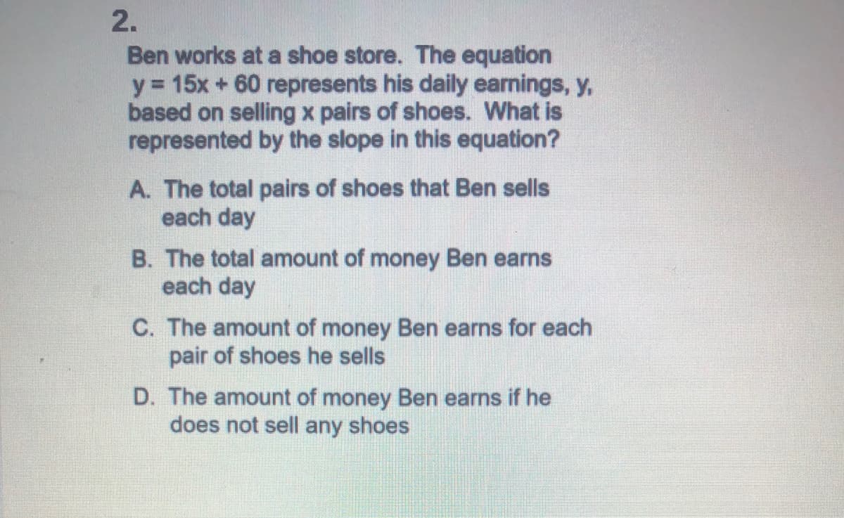 2.
Ben works at a shoe store. The equation
y = 15x + 60 represents his daily earnings, y,
based on selling x pairs of shoes. What is
represented by the slope in this equation?
A. The total pairs of shoes that Ben sells
each day
B. The total amount of money Ben earns
each day
C. The amount of money Ben earns for each
pair of shoes he sells
D. The amount of money Ben earns if he
does not sell any shoes
