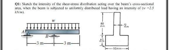 QI: Sketch the intensity of the shear-stress distribution acting over the beam's cross-sectional
area, when the beam is subjected to uniformly distributed load having an intensity of (w =2.5
kN/m).
60
12
mm
mm
40
mm
-3 m
-3 m
50mm-
