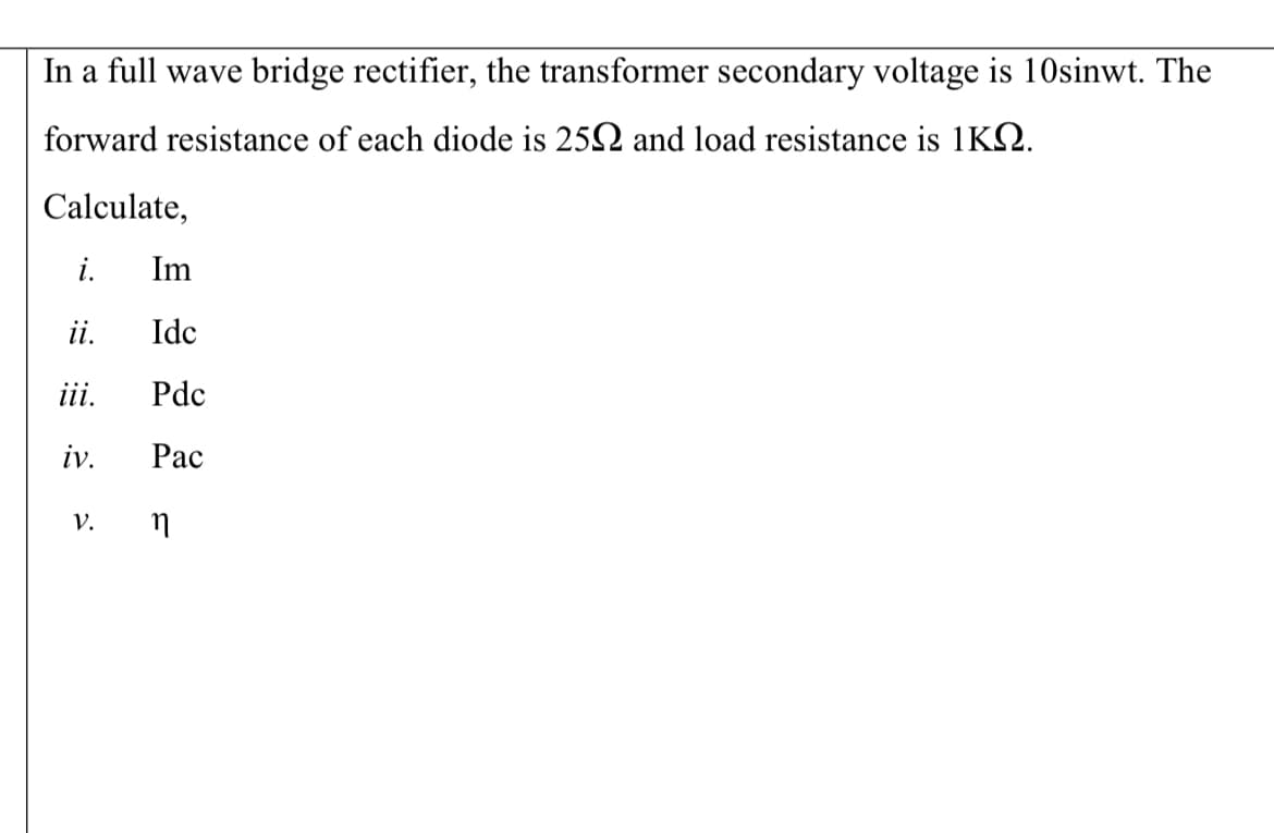 In a full wave bridge rectifier, the transformer secondary voltage is 10sinwt. The
forward resistance of each diode is 252 and load resistance is 1KQ.
Calculate,
i.
Im
i.
Idc
ii.
Pdc
iv.
Рас
v. n
