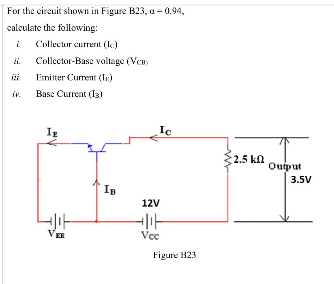 For the circuit shown in Figure B23, a = 0.94,
calculate the following:
i.
Collector current (Ic)
i.
Collector-Base voltage (VCB)
ii.
Emitter Current (IE)
iv.
Base Current (IB)
IE
Ic
2.5 kN
Ouput
3.5V
IB
12V
VEE
Vcc
Figure B23
