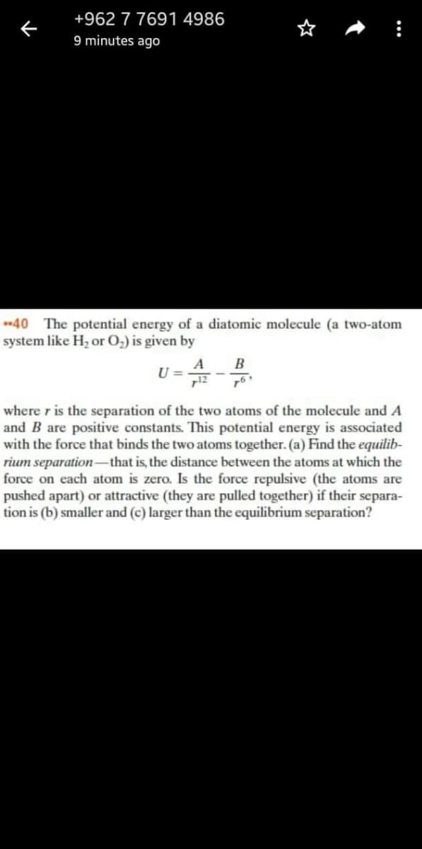 +962 7 7691 4986
9 minutes ago
40 The potential energy of a diatomic molecule (a two-atom
system like H, or O2) is given by
B
A
U =
712
where r is the separation of the two atoms of the molecule and A
and B are positive constants. This potential energy is associated
with the force that binds the two atoms together. (a) Find the equilib-
rium separation-that is, the distance between the atoms at which the
force on each atom is zero. Is the force repulsive (the atoms are
pushed apart) or attractive (they are pulled together) if their separa-
tion is (b) smaller and (c) larger than the equilibrium separation?
