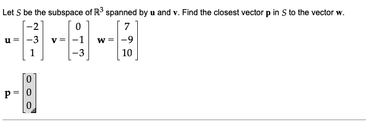 Let S be the subspace of R3 spanned by u and v. Find the closest vector p in S to the vector w.
-2
7
u =
-3
v =
-1
w =-9
1
-3
10
p = |0
