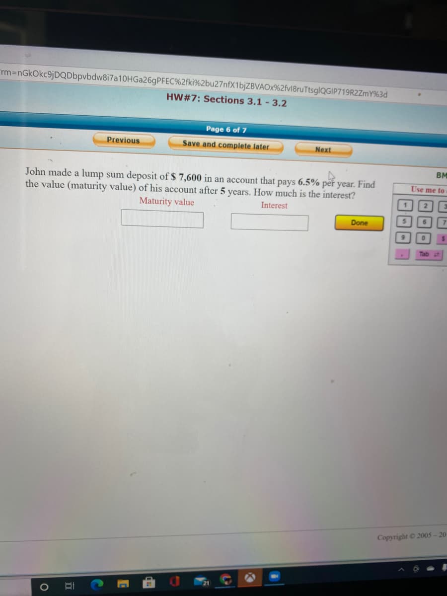 Frm3DnGkOkc9jDQDbpvbdw8i7a10HGa26gPFEC%2fki%2bu27nfX1bjZBVAOx%2fvl8ruTtsglQGIP719R2ZmY%3d
HW#7: Sections 3.1 - 3.2
Page 6 of 7
Previous
Save and complete later
Next
BM
John made a lump sum deposit of $ 7,600 in an account that pays 6.5% per year. Find
the value (maturity value) of his account after 5 years. How much is the interest?
Use me to
Maturity value
Interest
Done
5.
Tab
Copyright © 2005-20
