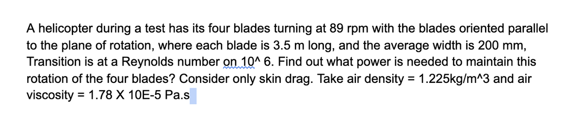 A helicopter during a test has its four blades turning at 89 rpm with the blades oriented parallel
to the plane of rotation, where each blade is 3.5 m long, and the average width is 200 mm,
Transition is at a Reynolds number on 10^ 6. Find out what power is needed to maintain this
rotation of the four blades? Consider only skin drag. Take air density = 1.225kg/m^3 and air
viscosity = 1.78 X 10E-5 Pa.s
%3D
