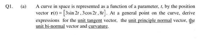 A curve in space is represented as a function of a parameter, 1, by the position
vector r(t) = [3sin 2t , 3cos 21 , 81]. At a general point on the curve, derive
expressions for the unit tangent vector, the unit principle normal vector, the
unit bi-normal vector and curvature.
Q1.
(a)
