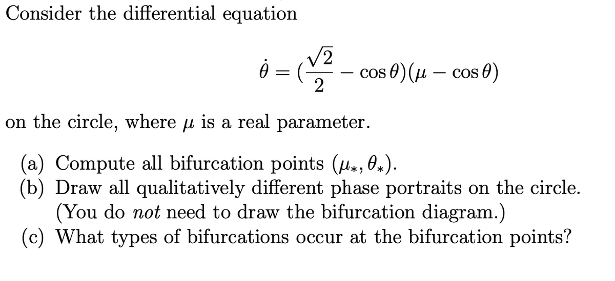 Consider the differential equation
V2
cos θ) (μ-Cos θ)
2
on the circle, where u is a real parameter.
(a) Compute all bifurcation points (u, 0,).
(b) Draw all qualitatively different phase portraits on the circle.
(You do not need to draw the bifurcation diagram.)
(c) What types of bifurcations occur at the bifurcation points?
