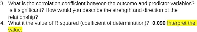 3. What is the correlation coefficient between the outcome and predictor variables?
Is it significant? How would you describe the strength and direction of the
relationship?
4. What it the value of R squared (coefficient of determination)? 0.090 Interpret the
value.
