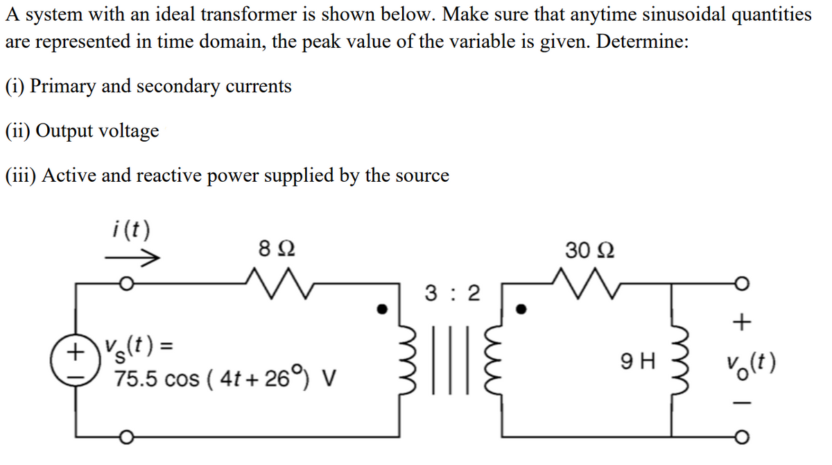 A system with an ideal transformer is shown below. Make sure that anytime sinusoidal quantities
are represented in time domain, the peak value of the variable is given. Determine:
(i) Primary and secondary currents
(ii) Output voltage
(iii) Active and reactive power supplied by the source
i (t)
8Ω
30 Ω
3 : 2
+)'s!
(t) =
9 H
75.5 cos ( 4t+ 26°) V
u
