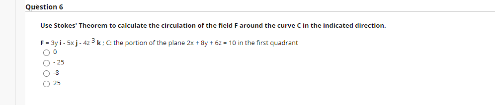 Question 6
Use Stokes' Theorem to calculate the circulation of the field F around the curve C in the indicated direction.
F = 3y i - 5x j- 4z 3 k; C: the portion of the plane 2x + 8y + 6z = 10 in the first quadrant
O - 25
O -8
O 25
