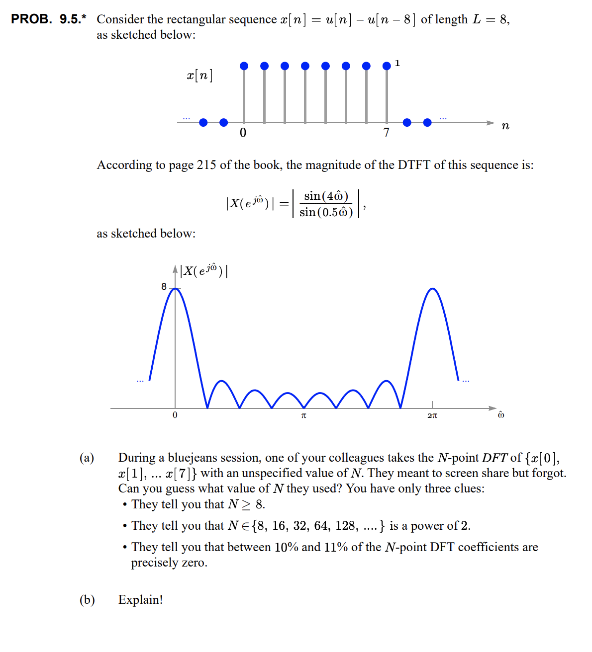 PROB. 9.5.* Consider the rectangular sequence a[n] = u[n] – u[n – 8] of length L = 8,
as sketched below:
x[n]
n
7
According to page 215 of the book, the magnitude of the DTFT of this sequence is:
|X(ej@)| = |
sin (4ô)
sin (0.5ô)
as sketched below:
8
During a bluejeans session, one of your colleagues takes the N-point DFT of {x[0],
x[1], ... x[7]} with an unspecified value of N. They meant to screen share but forgot.
Can you guess what value of N they used? You have only three clues:
• They tell
• They tell you that NE{8, 16, 32, 64, 128, ...} is a power of 2.
(a)
you
that N> 8.
• They tell you that between 10% and 11% of the N-point DFT coefficients are
precisely zero.
(b)
Explain!
