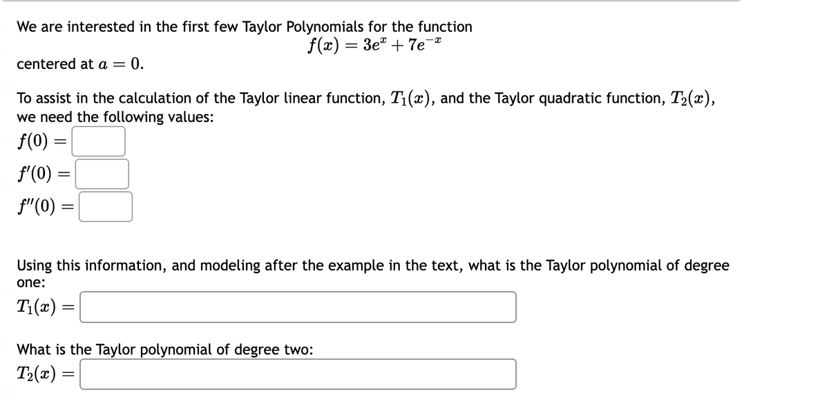 We are interested in the first few Taylor Polynomials for the function
f(x) = 3e² +7e-*
centered at a = = 0.
To assist in the calculation of the Taylor linear function, T₁(x), and the Taylor quadratic function, T₂(x),
we need the following values:
f(0) =
f'(0) =
ƒ"(0) =
Using this information, and modeling after the example in the text, what is the Taylor polynomial of degree
one:
T₁(x)
=
What is the Taylor polynomial of degree two:
T₂(x) =