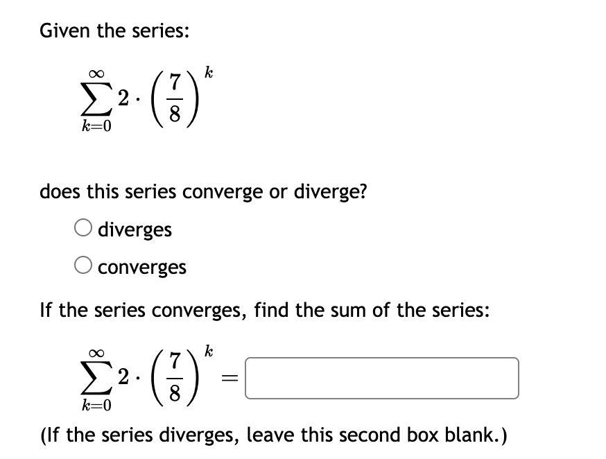 Given the series:
Σ2.
k=0
7
k
does this series converge or diverge?
diverges
converges
If the series converges, find the sum of the series:
k
7
Σ² (3)*-
2.
k=0
(If the series diverges, leave this second box blank.)