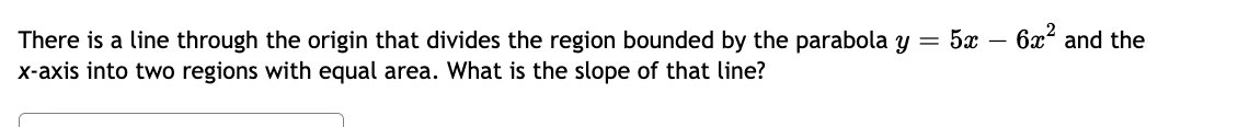 There is a line through the origin that divides the region bounded by the parabola y = 5x − 6x² and the
x-axis into two regions with equal area. What is the slope of that line?