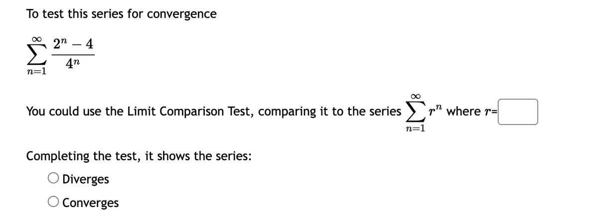 To test this series for convergence
∞
n=1
2n 4
4n
You could use the Limit Comparison Test, comparing it to the series
Completing the test, it shows the series:
O Diverges
Converges
n=1
where r=