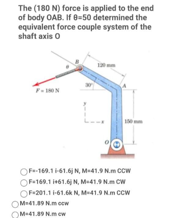 The (180 N) force is applied to the end
of body OAB. If 0350 determined the
equivalent force couple system of the
shaft axis 0
120 mm
30
F = 180 N
150 mm
OF=-169.1 i-61.6j N, M=41.9 N.m CCW
OF=169.1 i+61.6j N, M=41.9 N.m CW
OF=201.1 i-61.6k N, M=41.9 N.m CCW
M-41.89 N.m ccw
M-41.89 N.m cw
