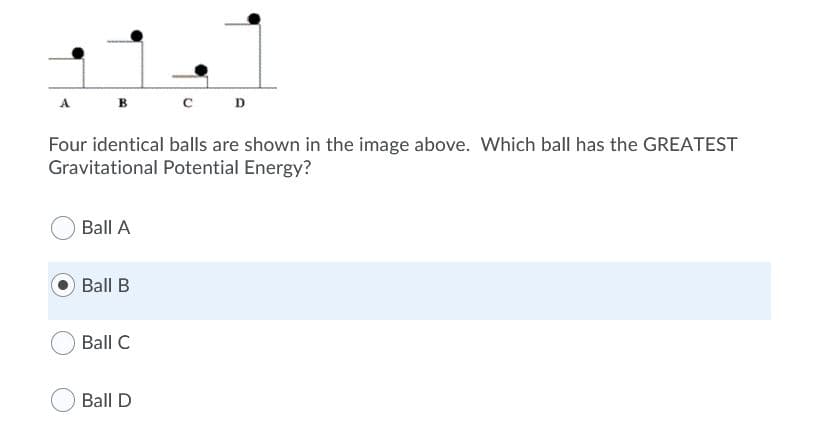 c D
A
в
Four identical balls are shown in the image above. Which ball has the GREATEST
Gravitational Potential Energy?
Ball A
Ball B
Ball C
Ball D
