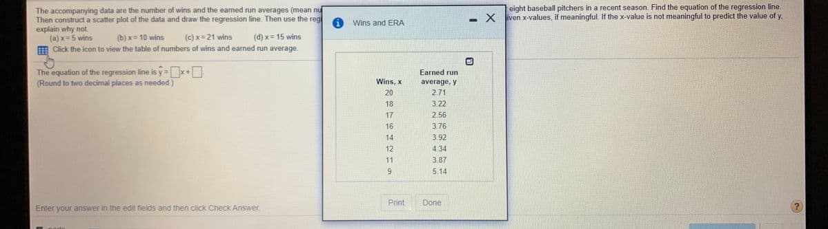 The image shows a statistical analysis activity focused on constructing a scatter plot and drawing a regression line using data from eight baseball pitchers regarding their number of wins and earned run averages (ERA) from a recent season.

**Instructions:**

1. **Data Table:**
   - The table provides the data points where the number of wins (x) and ERA (y) are paired:
     - Wins, x | Earned run average, y
     - 20 | 2.71
     - 18 | 3.22
     - 17 | 2.56
     - 16 | 3.76
     - 14 | 3.92
     - 13 | 3.94
     - 11 | 3.87
     - 9 | 5.14

2. **Scatter Plot and Regression Line:**
   - Students are instructed to construct a scatter plot of the data and draw the regression line.

3. **Equation of the Regression Line:**
   - The equation format is given as \( y = \square x + \square \).
   - Students must calculate and input the slope and intercept values, rounding to two decimal places as necessary.

4. **Predictive Analysis:**
   - Using the regression equation, predict the ERA for:
     - (a) x = 5 wins
     - (b) x = 10 wins
     - (c) x = 21 wins
     - (d) x = 15 wins

   - Explain whether the predictions are meaningful based on the x-values.

This exercise integrates concepts of linear regression and data analysis, helping students understand relationships between two quantitative variables.