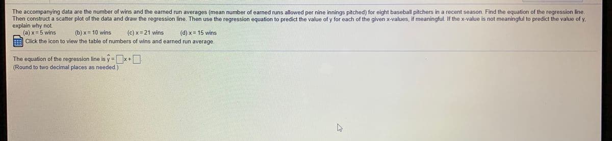 **Educational Task Description:**

The data provided represents the number of wins and the earned run averages (mean number of earned runs allowed per nine innings pitched) for eight baseball pitchers in a recent season.

**Instructions:**

1. **Find the Equation of the Regression Line:**
   - Utilize the provided data to calculate the regression line equation, which will predict the earned run average \( y \) as a function of the number of wins \( x \).

2. **Construct a Scatter Plot:**
   - Plot the data points on a graph, representing the number of wins on the x-axis and the earned run average on the y-axis.
   - Draw the regression line on this scatter plot.

3. **Use the Regression Equation for Predictions:**
   - Apply the regression equation to predict the value of \( y \) for each of the given \( x \)-values: (a) 5 wins, (b) 10 wins, (c) 21 wins, (d) 15 wins.
   - Determine if predictions are meaningful for each \( x \)-value. If not, provide an explanation.

**Click on the icon to view the table of numbers of wins and earned run average.**

**Equation Format:**

The equation of the regression line is \( \hat{y} = [\text{intercept}] + [\text{slope}] \times x \).

*(Round to two decimal places as needed.)*