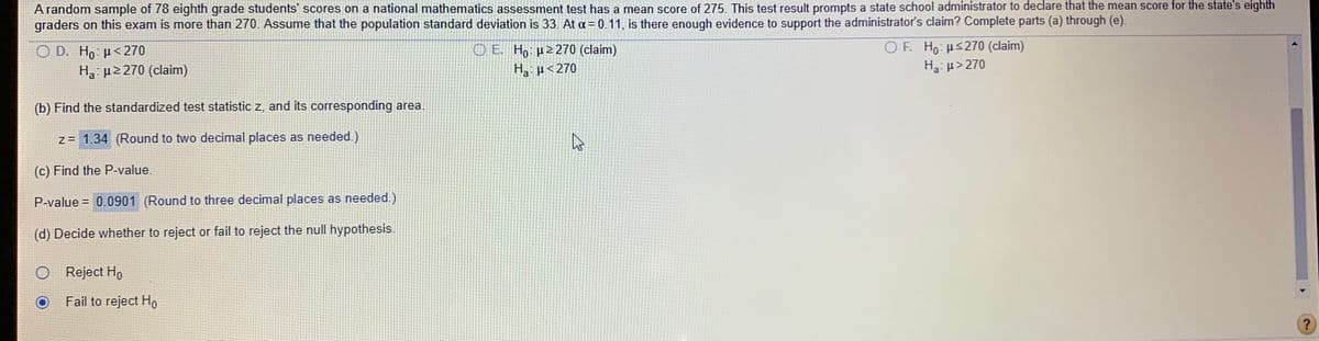 A random sample of 78 eighth grade students' scores on a national mathematics assessment test has a mean score of 275. This test result prompts a state school administrator to declare that the mean score for the state's eighth
graders on this exam is more than 270. Assume that the population standard deviation is 33. At a= 0.11, is there enough evidence to support the administrator's claim? Complete parts (a) through (e).
Ο D. Ho: μ< 270
H3: µ2 270 (claim)
O E H, µ2270 (claim)
H µ< 270
O F. Ho: µs270 (claim)
H3: µ> 270
(b) Find the standardized test statistic z, and its corresponding area.
z= 1.34 (Round to two decimal places as needed.)
(c) Find the P-value.
P-value = 0.0901 (Round to three decimal places as needed.)
(d) Decide whether to reject or fail to reject the null hypothesis.
Reject Ho
Fail to reject Ho
