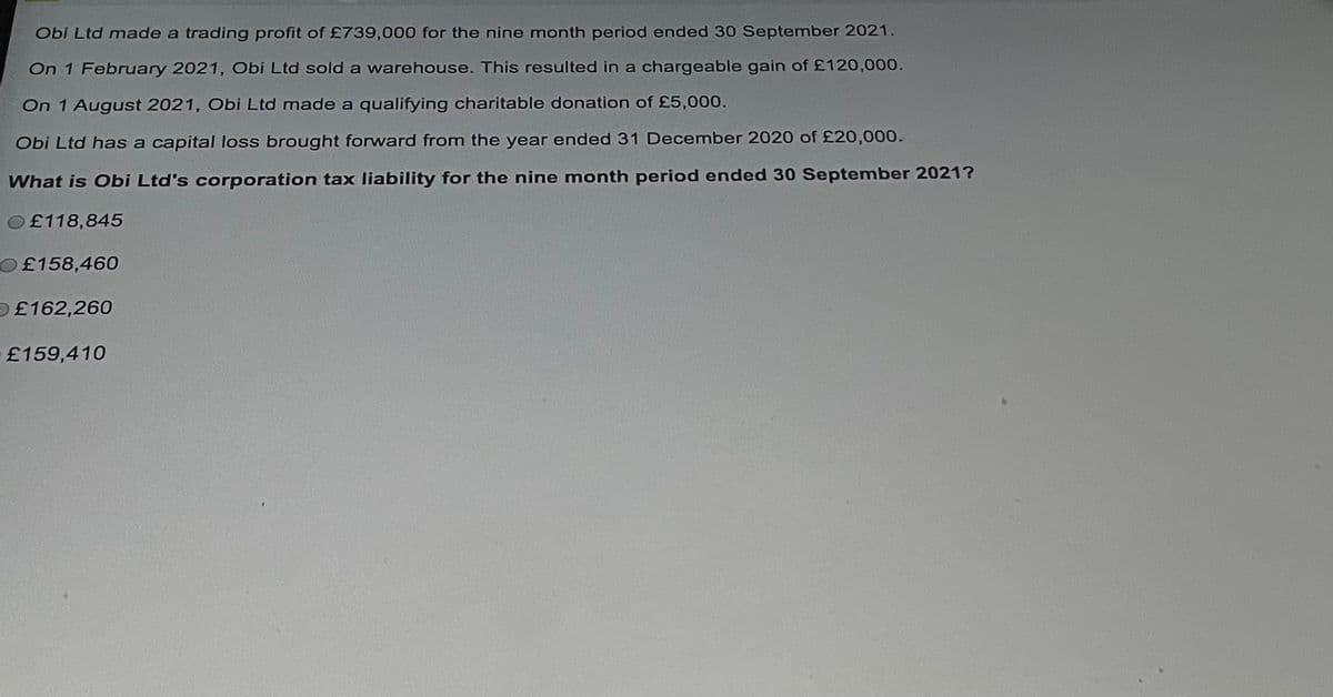 Obi Ltd made a trading profit of £739,000 for the nine month period ended 30 September 2021.
On 1 February 2021, Obi Ltd sold a warehouse. This resulted in a chargeable gain of £120,000.
On 1 August 2021, Obi Ltd made a qualifying charitable donation of £5,000.
Obi Ltd has a capital loss brought forward from the year ended 31 December 2020 of £20,000.
What is Obi Ltd's corporation tax liability for the nine month period ended 30 September 2021?
£118,845
O£158,460
£162,260
£159,410