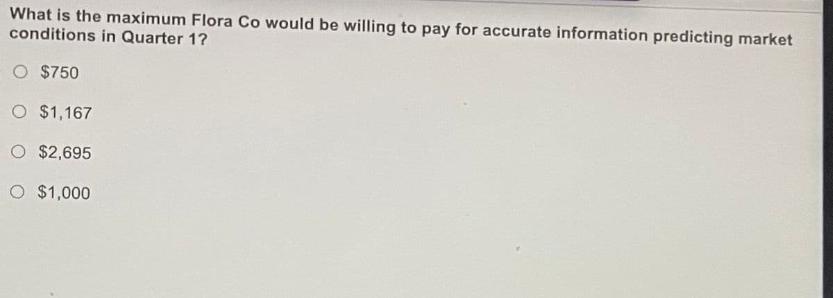 What is the maximum Flora Co would be willing to pay for accurate information predicting market
conditions in Quarter 1?
O $750
O $1,167
O $2,695
O $1,000