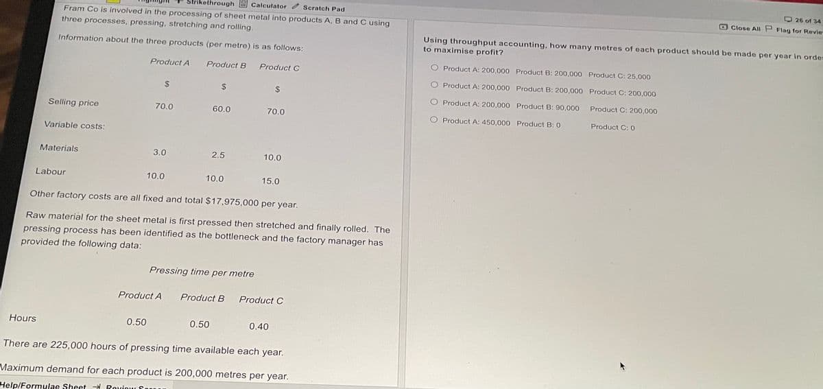 Scratch Pad
kethrough Calculator
Fram Co is involved in the processing of sheet metal into products A, B and C using
three processes, pressing, stretching and rolling.
Information about the three products (per metre) is as follows:
Product A
Product B
Product C
$
$
Selling price
70.0
60.0
70.0
Variable costs:
Materials
3.0
2.5
10.0
Labour
10.0
10.0
15.0
Other factory costs are all fixed and total $17,975,000 per year.
Raw material for the sheet metal is first pressed then stretched and finally rolled. The
pressing process has been identified as the bottleneck and the factory manager has
provided the following data:
Pressing time per metre
Product A
Product B
Product C
Hours
0.50
0.50
0.40
There are 225,000 hours of pressing time available each year.
Maximum demand for each product is 200,000 metres per year.
Help/Formulae Sheef Rexiow Soroon
26 of 34
Close All P Flag for Revie
Using throughput accounting, how many metres of each product should be made per year in order
to maximise profit?
O Product A: 200,000
O Product A: 200,000
O Product A: 200,000
Product B: 200,000 Product C: 25,000
Product B: 200,000
Product B: 90,000
Product B: 0
Product C: 200,000
Product C: 200,000
Product C: 0
O Product A: 450,000